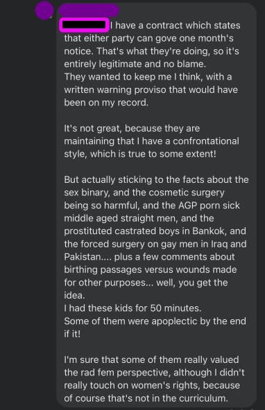 Andrea: (name redacted) I have a contract which states that either party can gove one month's notice. That's what they're doing, so it's entirely legitimate and no blame. They wanted to keep me I think, with a written warning proviso that would have been on my record. It's not great, because they are maintaining that I have a confrontational style, which is true to some extent! But actually sticking to the facts about the sex binary, and the cosmetic surgery being so harmful, and the AGP porn sick middle aged straight men, and the prostituted castrated boys in Bankok, and the forced surgery on gay men in Iraq and Pakistan... plus a few comments about birthing passages versus wounds made for other purposes... well, you get the idea. I had these kids for 50 minutes. Some of them were apoplectic by the end of it! I'm sure that some of them really valued the rad fem perspective, although I didn't really touch on women's rights, because of course that's not in the curriculum