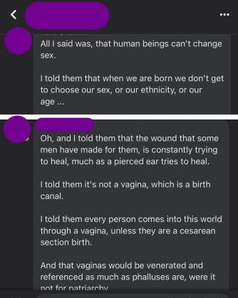 Andrea, dated 11 January: All I said was, that human beings can't change sex. I told them that when we are born we don't get to choose our sex, our ethnicity, or our age... Second facebook post: Oh, and I told them that the wound that some men have made for them, is constantly trying to heal, much as a pierced ear tries to heal. I told them it's not a vagina, which is a birth canal. I told them that every person comes into this world through a vagina, unless they are a cesarian section birth. And that vaginas would be venerated and referenced as much as phalluses are, were it not for patriarchy.