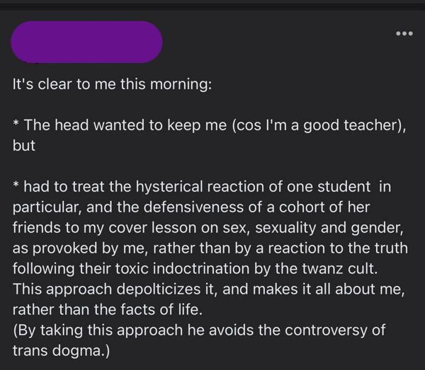 Andrea, 1 day ago. It's clear to me this morning: the head wanted to keep me (cos I'm a good teacher), but had to treat the hysterical reaction of one student in particular, and the defensiveness of a cohort of her friends to my cover lesson on sex, seuality and gender, as provoked by me, rather than by a reaction to the truth following their toxic indoctrination by the twanz cult. This approach depoliticizes it, and makes it all about me, rather than the facts of life. (By taking this approach hes avoids the controversy of trans dogma.)