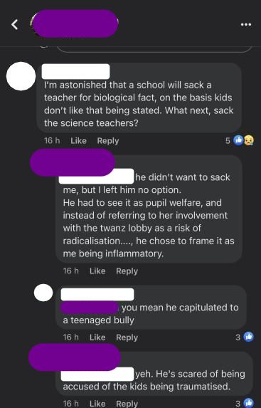 Andrea's facebook, 1 day ago. Masked username: I'm astonished that a school will sack a teacher for biological fact, on the basis kids don't like that being stated. What next, sack the science teachers? Susan: he didn't want to sack me but I left him no option. He had to see it as pupil welfare, and instead of referring her to involvement with the twanz lobby as a risk of radicalisation, he chose to frame it as me being inflammatory. Masked Username: Susan do you mean he capitulated to a teenaged bully? Susan: Yeh, He's scared of being accused of the kids being traumatised.