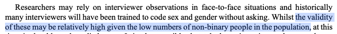 Researchers may rely on interviewer observations in face-to-face situations and historically many interviewers will have been trained to code sex and gender without asking. Whilst the validity of these may be relatively high given the low numbers of non-binary people in the population, at this time it should not be relied upon.