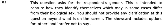 E1: This question asks for the respondent's gender. This is intended to capture how they identify themselves which may in some cases differ from their biological sex. You should not provide any clarification at this question beyond what is on the screen. The showcard includes options for 'other' and 'prefer not to say'