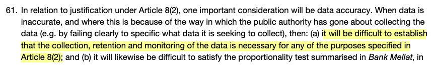 61: in relation to justification under Article 8(2), one important consideration will be data accuracy. When data is inaccurate, and where this is because of the way in which the public authority has gone about collecting the data (e.g. by failing clearly to specify what data it is seeking to collect), then (a) it will be difficult to establish that the collection, retention and monitoring of the data is necessary for any of the purposes specified in Article 8(2); and (b) it will likewise be difficult to satisfy the proportionality test summarised in Bank Mellat, in