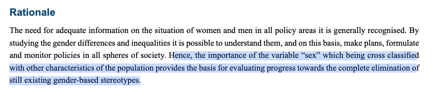 Rationale: The need for adequate information on the situation of women and men in all policy areas it is generally recognised. By studying the gender differences and inequalities it is possible to understand them, and on this basis, make plans, formulate and monitor policies in all spheres of society. Hence the importance of the variable "sex" which being cross classified with other characteristics of the population provides the basis for evaluating progress towards the complete elimination of still existing gender-based stereotypes.