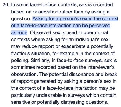 In some face-to-face contexts, sex is recorded based on observation rather than by asking a question. Asking for a person’s sex in the context of a face-to-face interaction can be perceived as rude. Observed sex is used in operational contexts where asking for an individual’s sex may reduce rapport or exacerbate a potentially fractious situation, for example in the context of policing. Similarly, in face-to-face surveys, sex is sometimes recorded based on the interviewer’s observation. The potential dissonance and break of rapport generated by asking a person’s sex in the context of a face-to-face interaction may be particularly undesirable in surveys which contain sensitive or potentially distressing questions.