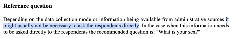 Reference Question: Depending on the data collection mode or information being available from administrative sources it might usually not be necessary to ask the respondents directly. In the case when this information needs to be asked directly to the respondents the recommended question is "What is your sex?"