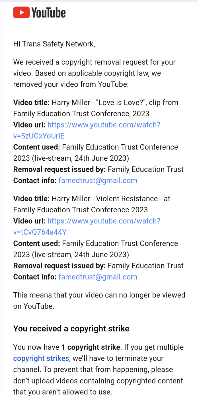 Screenshot of an email reading 'Hi Trans Safety Network, We received a copyright removal request for your video. Based on applicable copyright law, we removed your video from YouTube:  Video title: Harry Miller - "Love is Love?", clip from Family Education Trust Conference, 2023 Video url: https://www.youtube.com/watch? v=5zUGxYoUrIE Content used: Family Education Trust Conference 2023 (live-stream, 24th June 2023) Removal request issued by: Family Education Trust Contact info: famedtrust@gmail.com  Video title: Harry Miller - Violent Resistance - at Family Education Trust Conference 2023 Video url: https://www.youtube.com/watch? v=tCvQ764a44Y Content used: Family Education Trust Conference 2023 (live-stream, 24th June 2023) Removal request issued by: Family Education Trust Contact info: famedtrust@gmail.com  This means that your video can no longer be viewed on YouTube. You received a copyright strike You now have 1 copyright strike. If you get multiple copyright strikes, we'll have to terminate your channel. To prevent that from happening, please don't upload videos containing copyrighted content that you aren't allowed to use. '