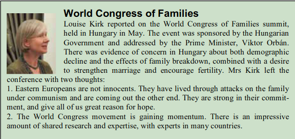 World Congress of Families\nLouise Kirk reported on the World congress of Families summit, held in Hungary in May. The event was sponsored by the Hungarian Government and addressed by the Prime Minister, Viktor Orban. There was evidence of concern in Hungary about both demographic decline and the effects of family breakdown, combined with a desire to strengthen marriage and encourage fertility. Mrs Kirk left the conference with two thoughts:\n 1. Eastern Europeans are not innocents. They have lived through attacks on the family under communism and are coming out the other end. They are strong in their commitment, and give all of us great reason for hope.\n 2. The World Congress movement is gaining momentum. There is an impressive amount of shared research and expertise, with experts in many countries