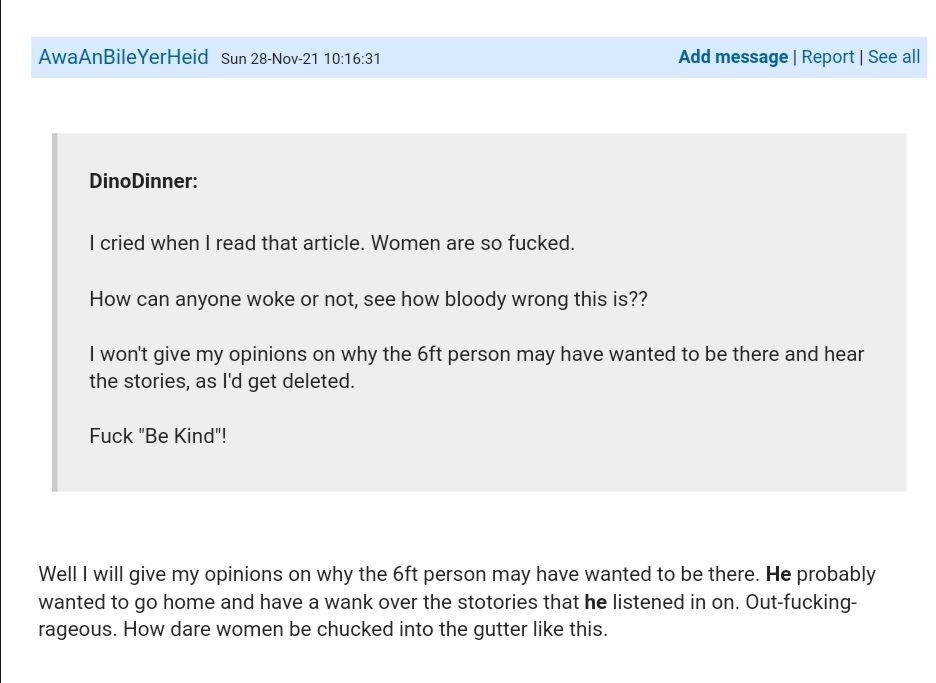 On Mumsnet, AwaAnBileYerHeid posts: Quoting DinoDinner saying I cried when I read that article. Women are so fucked. How can anyone woke or not, see how bloody wrong this is?? I won't give my opinions on why the 6ft person may have wanted to be there and hear the stories as I'd get deleted. Fuck "Be Kind". Replying to this AwaAnBileYerHeid responds Well I will give my opinions on why the 6ft person may have wanted to be there. He probably wanted to go home and have a wank over the stories that he listened in on. Out-fucking-rageous. How dare women be chucked in the gutter like this