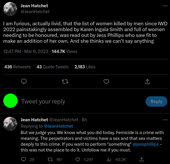 Two part tweet by Jean Hatchet (@JeanHatchet) - I am furious, actually livid, that the list of women killed by men since IWD 2022 painstakingly assembled by Karen Ingala Smith and full of women needing to be honoured, was read out by Jess Phillips who saw fit to make an addition of her own. And she thinks we can't say anything. But we judge you. We know what you did today. Femicide is a crime with meaning. The perpetrators and victims have a sex and that sex matters deeply to this crime. If you want to perform "something @jessphillips- this was not the place to do it. Unfollow me if you must.