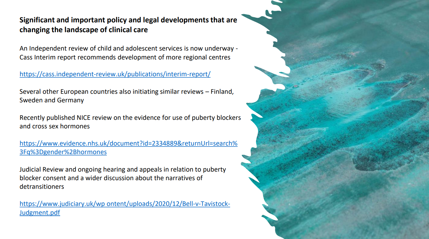 Significant and Important policy and legal developments that are changing the landscape of clinical care. An independent review of child and adolescent services is now underway - Cass Interim report recommends development of more regional centres. [link] Several other European countries also initiating similar reviews — Finland, Sweden and Germany. Recently published NICE review on the evidence for use of puberty blockers, and cross sex hormones. Judicial Review and ongoing hearing and appeals in relation to puberty blocker consent and a wider discussion about the narratives of detransitioners