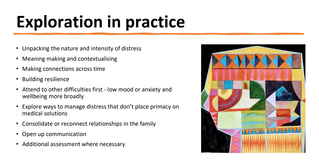 Exploration in Practice slide: Unpacking the nature and intensity of distress, meaning making and contextualising, making connecions across time, building resilience, attend to other difficulties first, explore ways to manage distress that don't place primacy on medical solutions, consolidate or reconnect relationships in the family, open up communication, additional assessment where necessary