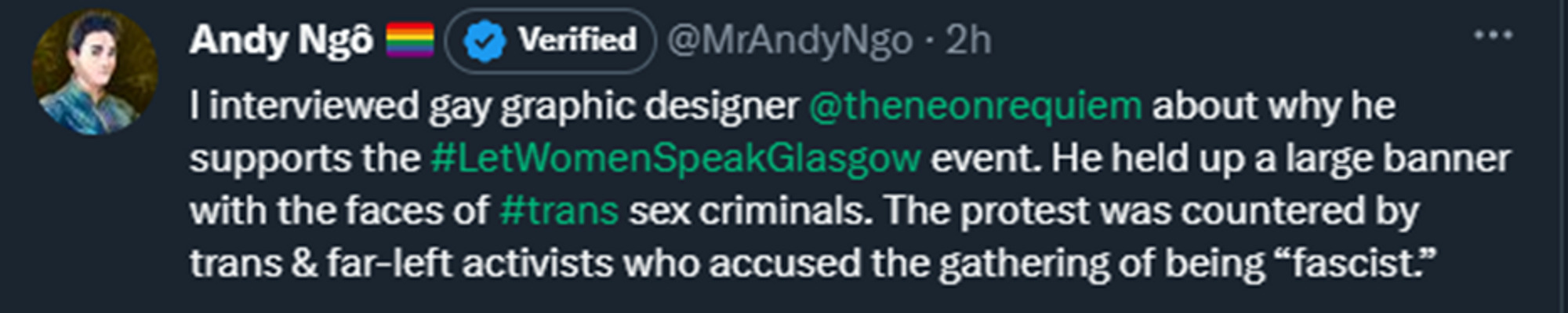 Andy Ngo tweets: I interviewed gay graphic designer @theneonrequiem about why he supports #LetWomenSpeakGlasgow event. He held up a large banner with the faces of trans sex criminals. The protest was countered by trans and far-left activists who accused the gathering of being "fascist".