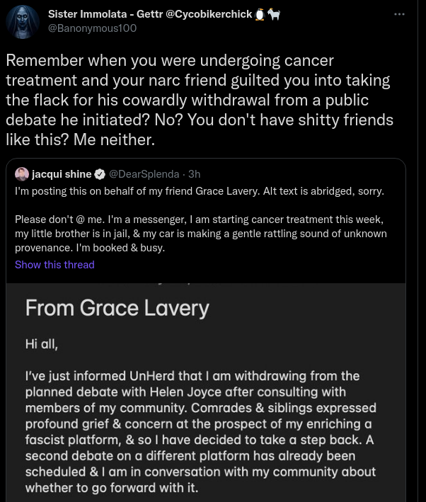 Sister Immolata - Gettr @Cycobikerchick🐧🐐@Banonymous100Remember when you were undergoing cancer treatment and your narc friend guilted you into taking the flack for his cowardly withdrawal from a public debate he initiated? No? You don't have shitty friends like this? Me neither. Quote tweeting jacqui shine I'm posting this on behalf of my friend Grace Lavery. Alt text is abridged, sorry. Please don't @ me. I'm a messenger, I am starting cancer treatment this week, my little brother is in jail, & my car is making a gentle rattling sound of unknown provenance. I'm booked & busy. Show this thread