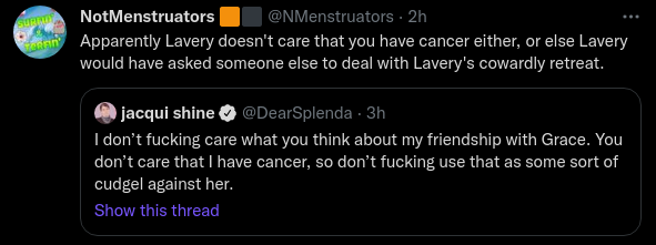 NotMenstruators 🟧⬛@NMenstruators·2hApparently Lavery doesn't care that you have cancer either, or else Lavery would have asked someone else to deal with Lavery's cowardly retreat.Quote Tweetjacqui shine@DearSplenda · 3hI don’t fucking care what you think about my friendship with Grace. You don’t care that I have cancer, so don’t fucking use that as some sort of cudgel against her.
