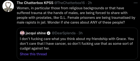 The Chatterbox KPSS @TheChatterbox16 · 2h Women, in particular those from religious backgrounds or that have suffered trauma at the hands of males, are being forced to share with people with prostates, like G.L. Female prisoners are being traumatised by male rapists in jail. Wonder if she cares about ANY of these people? Quote Tweet jacqui shine @DearSplenda · 3h I don’t fucking care what you think about my friendship with Grace. You don’t care that I have cancer, so don’t fucking use that as some sort of cudgel against her.