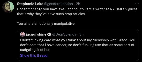 Stephanie Lake @gendermutation · 2h Doesn’t change you have awful friend. You are a writer at NYTIMES? guess that’s why they’ve have such crap articles.  You all are emotionally manipulative Quote Tweet jacqui shine @DearSplenda · 3h I don’t fucking care what you think about my friendship with Grace. You don’t care that I have cancer, so don’t fucking use that as some sort of cudgel against her.