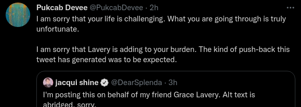 Pukcab Devee @PukcabDevee · 2h I am sorry that your life is challenging. What you are going through is truly unfortunate. I am sorry that Lavery is adding to your burden. The kind of push-back this tweet has generated was to be expected. Quote Tweet jacqui shine @DearSplenda · 3h I'm posting this on behalf of my friend Grace Lavery. Alt text is abridged, sorry. 