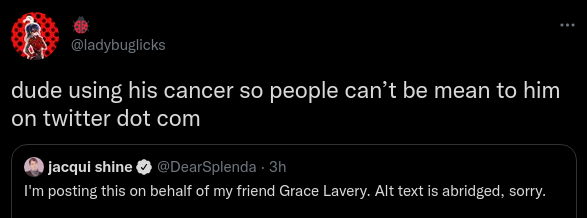 🐞@ladybuglicksdude using his cancer so people can’t be mean to him on twitter dot com Quote Tweet jacqui shine @DearSplenda · 3hI'm posting this on behalf of my friend Grace Lavery. Alt text is abridged, sorry. Please don't @ me. I'm a messenger, I am starting cancer treatment this week, my little brother is in jail, & my car is making a gentle rattling sound of unknown provenance. I'm booked & busy.