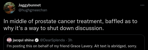  Jaggybunnet @hughgmeechan In middle of prostate cancer treatment, baffled as to why it's a way to shut down discussion. Quote Tweet jacqui shine @DearSplenda I'm posting this on behalf of my friend Grace Lavery. Alt text is abridged, sorry.