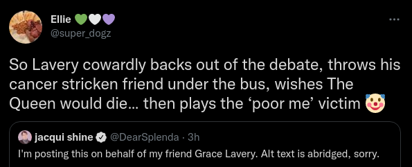 Ellie 💚🤍💜@super_dogzSo Lavery cowardly backs out of the debate, throws his cancer stricken friend under the bus, wishes The Queen would die… then plays the ‘poor me’ victim 🤡Quote Tweetjacqui shine@DearSplenda · 3hI'm posting this on behalf of my friend Grace Lavery. Alt text is abridged, sorry.