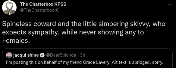  The Chatterbox KPSS @TheChatterbox16 Spineless coward and the little simpering skivvy, who expects sympathy, while never showing any to Females. Quote Tweet jacqui shine @DearSplenda · 3h I'm posting this on behalf of my friend Grace Lavery. Alt text is abridged, sorry.