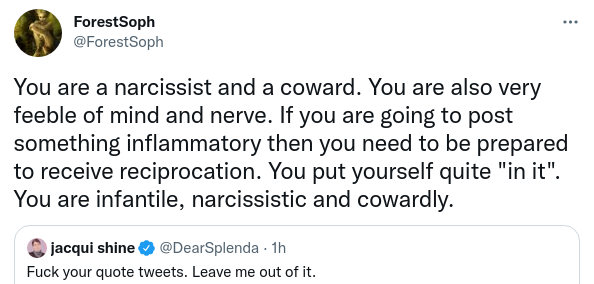 ForestSoph @ForestSoph You are a narcissist and a coward. You are also very feeble of mind and nerve. If you are going to post something inflammatory then you need to be prepared to receive reciprocation. You put yourself quite "in it". You are infantile, narcissistic and cowardly. Quote Tweet jacqui shine @DearSplenda · 1h Fuck your quote tweets. Leave me out of it.