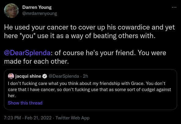 Darren Young @mrdarrenyoung He used your cancer to cover up his cowardice and yet here you use it as a way of beating others with. @DearSplenda: of course he's your friend. You were made for each other. Quote Tweet jacqui shine @DearSplenda · 2h I don’t fucking care what you think about my friendship with Grace. You don’t care that I have cancer, so don’t fucking use that as some sort of cudgel against her.