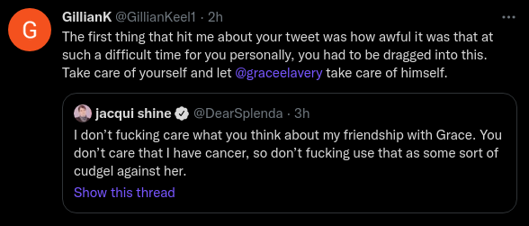 GillianK @GillianKeel1 · 2h The first thing that hit me about your tweet was how awful it was that at such a difficult time for you personally, you had to be dragged into this. Take care of yourself and let  @graceelavery take care of himself. Quote Tweet jacqui shine @DearSplenda · 3h I don’t fucking care what you think about my friendship with Grace. You don’t care that I have cancer, so don’t fucking use that as some sort of cudgel against her.