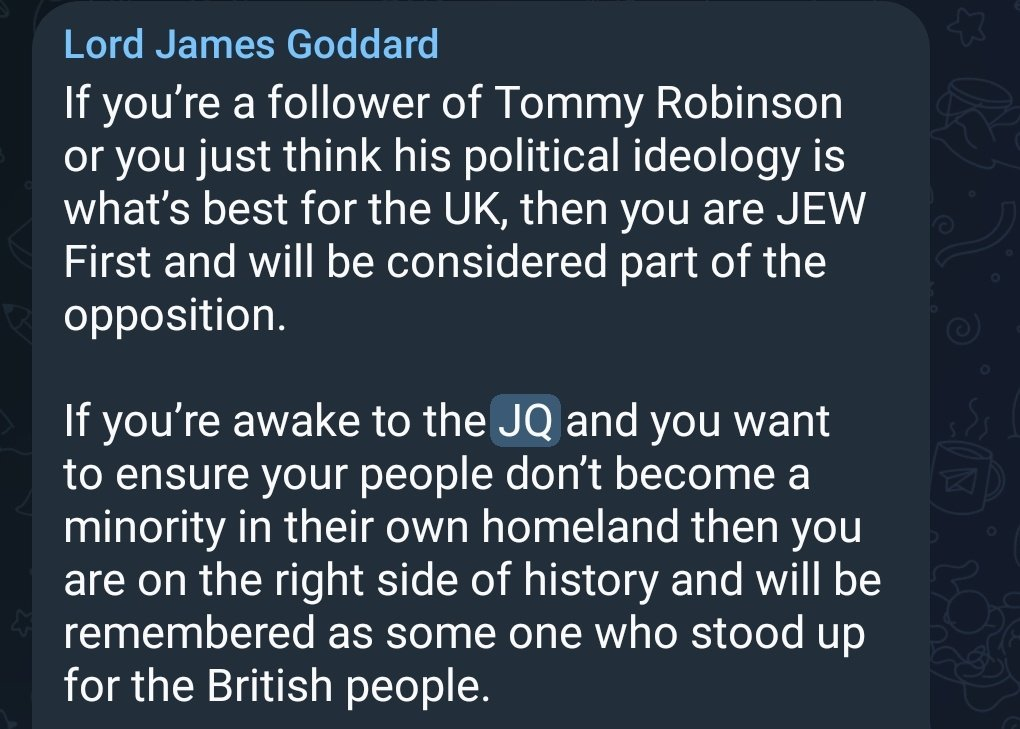 Telegram post by James Goddard reading: If you're a follower of Tommy Robinson or you just think his political ideology is what's best for the UK, then you are JEW First and will be considered part of the opposition. If you're awake to the JQ and you want to ensure your people don't become a minority in their own homeland then you are on the right side of history and will be remembered as some one who stood up for the British people.