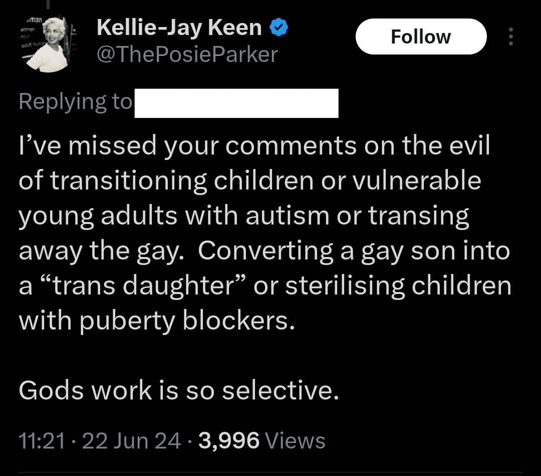 Screenshot of a tweet from Kelly-Jay Keen, in reply to another twitter user, the text says ‘I’ve missed your comments on the evil of transitioning children or vulnerable young adults with autism or transing away the gay. Converting a gay son into a “trans daughter” or sterilising children with puberty blockers. Gods work is so selective’