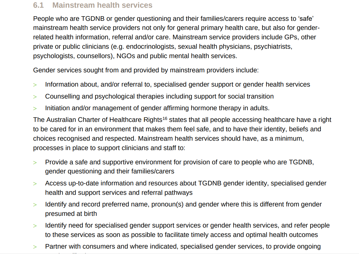 People who are TGDNB or gender questioning and their families/carers require access to safe mainstream health service providers not only for general primary healthcare but also for gender-related health information, referral, and/or care. Mainstream health service providers include GPs, other private or public clinicians (e.g. endocrinologists, sexual health physicians, psychiatrists, psychologists, counsellors) NGOs and public mental health services. Gender services sought from and provided by mainstream providers include: information about, and/or referral to, specialised gender support or gender health services, counselling and psychological therapies including support for social transition, initiation and/or management of gender affirming hormone therapy in adults. The australian charter of healthcare rights states that all people accessing healthcare have a right to be cared for in an environment that makes them feel safe, and to have their identity beliefs and choices recognised and respected. Mainstream health services should have as a minimum, processes in place to support clinicians and staff to provide a safe and supportive environment of care to people who are TGNDNB, gender questioning or their families/carers, access up-to-date information and resources about TGDNB gender identity, specialised gender health and support services or referral pathways, identify and record preferred name, pronouns and gender where this is different from gender presumed at birth, identify need for specialised gender support services or gender health services, and refer people to these services as soon as possible to facilitate timely access and optimal health outcomes, partner with consumers and where indicated specialised gender services to provide ongoing...