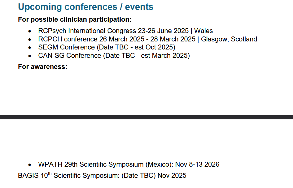 Upcoming conferences / events \nFor possible clinician participation:\n• RCPsych International Congress 23-26 June 2025 | Wales\n• RCPCH conference 26 March 2025 - 28 March 2025 | Glasgow, Scotland\n• SEGM Conference (Date TBC - est Oct 2025)\n• CAN-SG Conference (Date TBC - est March 2025)\nFor awareness:\n• WPATH 29th Scientific Symposium (Mexico): Nov 8-13 2026\nBAGIS 10th Scientific Symposium: (Date TBC) Nov 2025