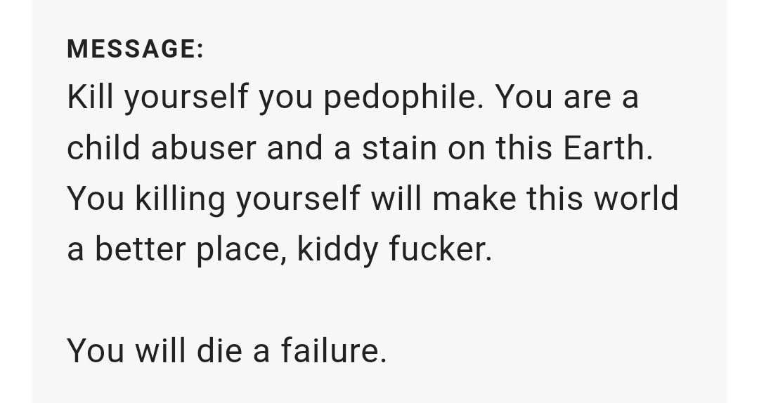 Image description: text from a website messaging feature. The text reads (censorship ours) “K*** yourself you pedophile. You are a child abuser and a stain on this Earth. You k****** yourself will make this world a better place, kiddy f*****. You will die a failure.”