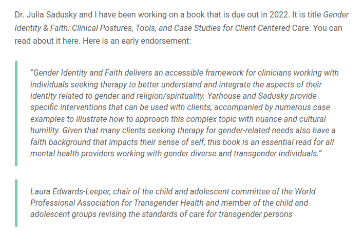 “Gender Identity and Faith delivers an accessible framework for clinicians working with individuals seeking therapy to better understand and integrate the aspects of their identity related to gender and religion/spirituality. Yarhouse and Sadusky provide specific interventions that can be used with clients, accompanied by numerous case examples to illustrate how to approach this complex topic with nuance and cultural humility. Given that many clients seeking therapy for gender-related needs also have a faith background that impacts their sense of self, this book is an essential read for all mental health providers working with gender diverse and transgender individuals.” Laura Edwards-Leeper, chair of the child and adolescent committee of the World Professional Association for Transgender Health and member of the child and adolescent groups revising the standards of care for transgender persons